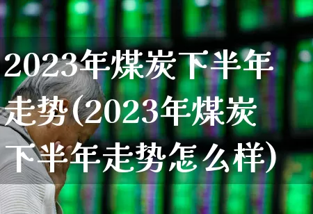 2023年煤炭下半年走势(2023年煤炭下半年走势怎么样)_https://www.heiljjianzu.com_上交所_第1张