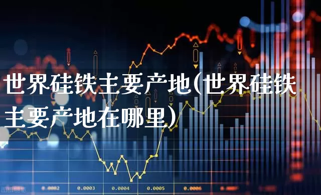 世界硅铁主要产地(世界硅铁主要产地在哪里)_https://www.heiljjianzu.com_深交所_第1张