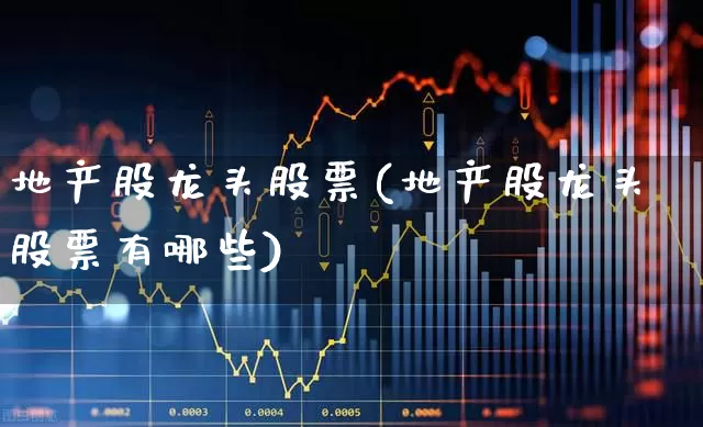 地产股龙头股票(地产股龙头股票有哪些)_https://www.heiljjianzu.com_创业板_第1张